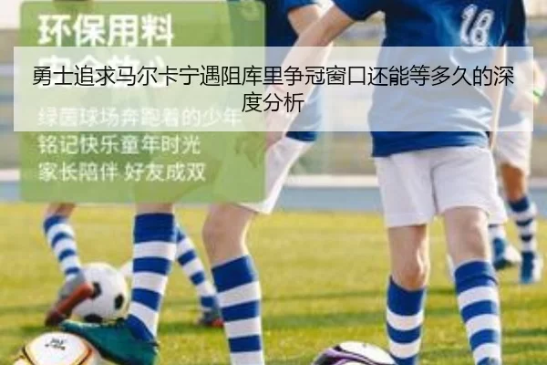 勇士追求马尔卡宁遇阻库里争冠窗口还能等多久的深度分析